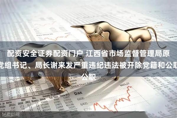配资安全证券配资门户 江西省市场监督管理局原党组书记、局长谢来发严重违纪违法被开除党籍和公职