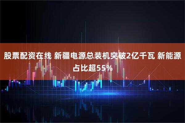股票配资在线 新疆电源总装机突破2亿千瓦 新能源占比超55%
