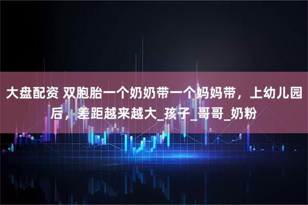 大盘配资 双胞胎一个奶奶带一个妈妈带，上幼儿园后，差距越来越大_孩子_哥哥_奶粉