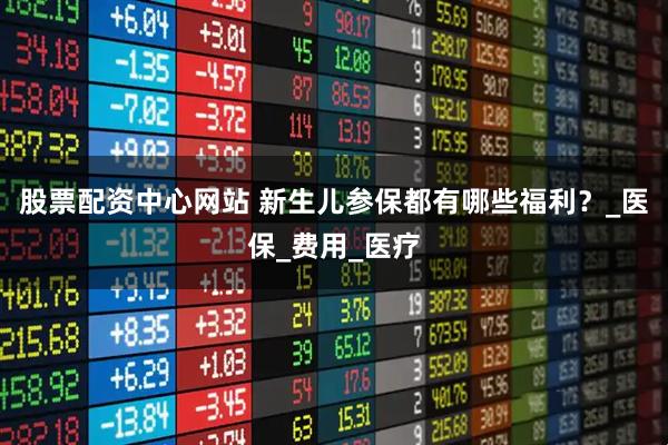 股票配资中心网站 新生儿参保都有哪些福利？_医保_费用_医疗