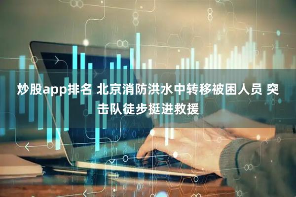 炒股app排名 北京消防洪水中转移被困人员 突击队徒步挺进救援