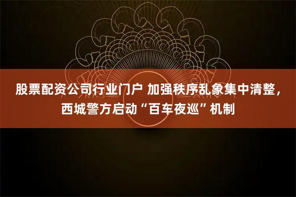 股票配资公司行业门户 加强秩序乱象集中清整，西城警方启动“百车夜巡”机制
