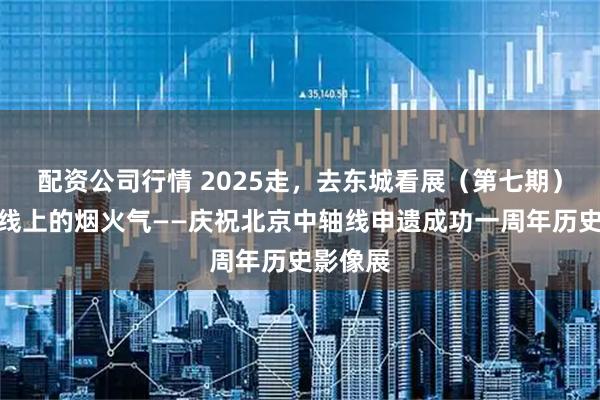 配资公司行情 2025走，去东城看展（第七期）｜中轴线上的烟火气——庆祝北京中轴线申遗成功一周年历史影像展
