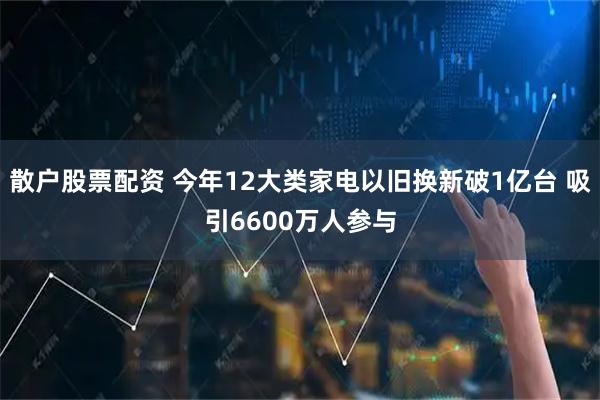 散户股票配资 今年12大类家电以旧换新破1亿台 吸引6600万人参与