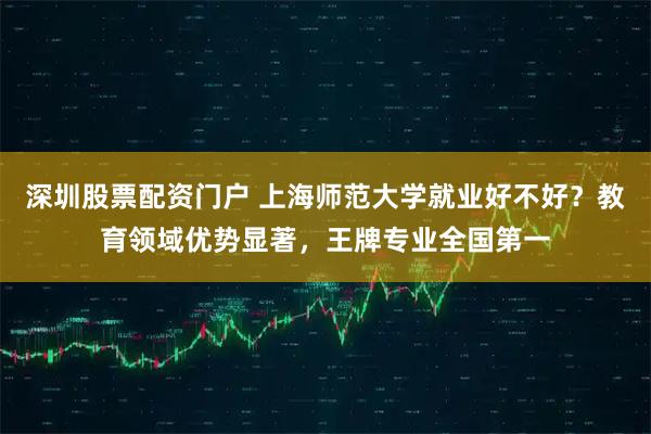 深圳股票配资门户 上海师范大学就业好不好？教育领域优势显著，王牌专业全国第一