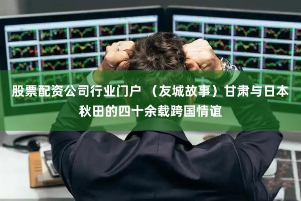 股票配资公司行业门户 （友城故事）甘肃与日本秋田的四十余载跨国情谊