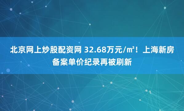 北京网上炒股配资网 32.68万元/㎡！上海新房备案单价纪录再被刷新