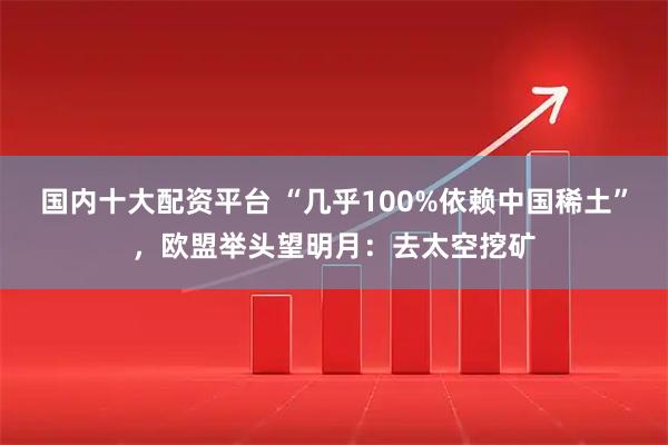国内十大配资平台 “几乎100%依赖中国稀土”，欧盟举头望明月：去太空挖矿