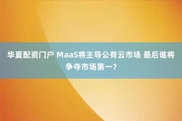华夏配资门户 MaaS将主导公有云市场 最后谁将争夺市场第一？
