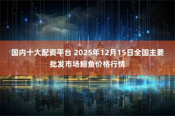 国内十大配资平台 2025年12月15日全国主要批发市场鮰鱼价格行情