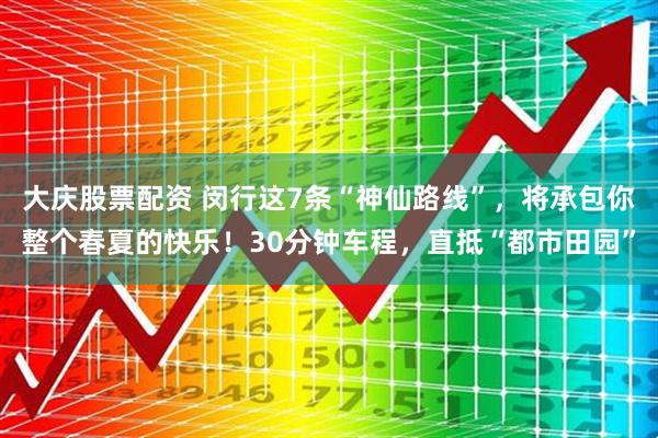 大庆股票配资 闵行这7条“神仙路线”，将承包你整个春夏的快乐！30分钟车程，直抵“都市田园”